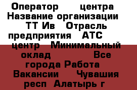 Оператор Call-центра › Название организации ­ ТТ-Ив › Отрасль предприятия ­ АТС, call-центр › Минимальный оклад ­ 20 000 - Все города Работа » Вакансии   . Чувашия респ.,Алатырь г.